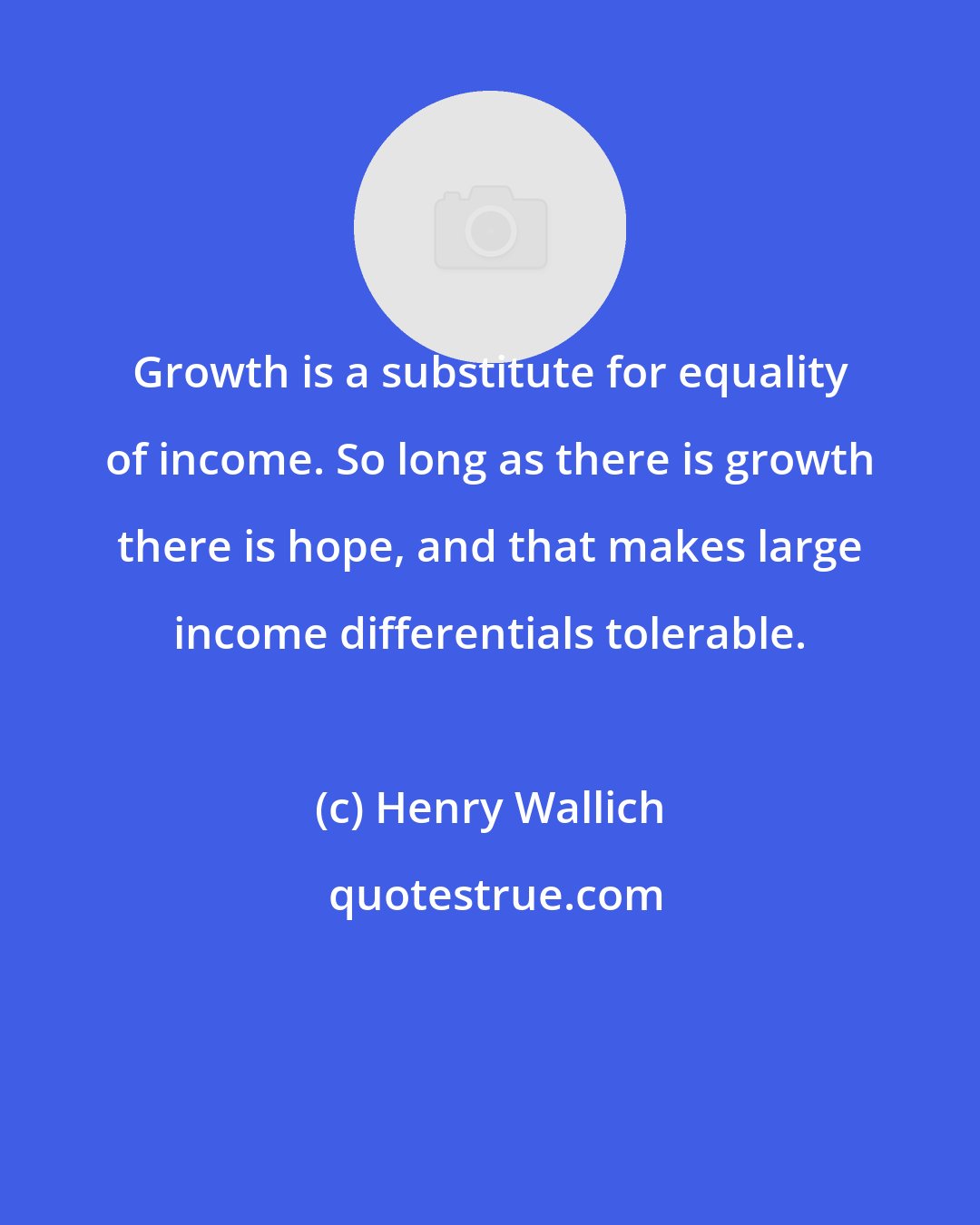 Henry Wallich: Growth is a substitute for equality of income. So long as there is growth there is hope, and that makes large income differentials tolerable.