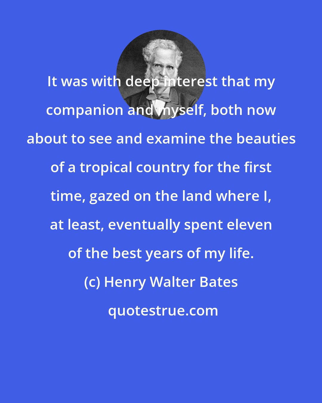 Henry Walter Bates: It was with deep interest that my companion and myself, both now about to see and examine the beauties of a tropical country for the first time, gazed on the land where I, at least, eventually spent eleven of the best years of my life.