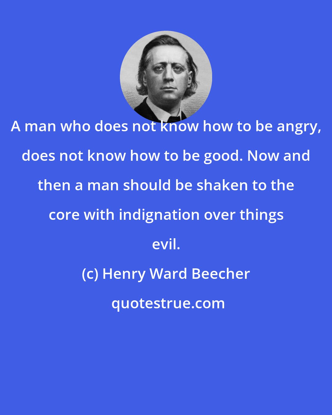 Henry Ward Beecher: A man who does not know how to be angry, does not know how to be good. Now and then a man should be shaken to the core with indignation over things evil.