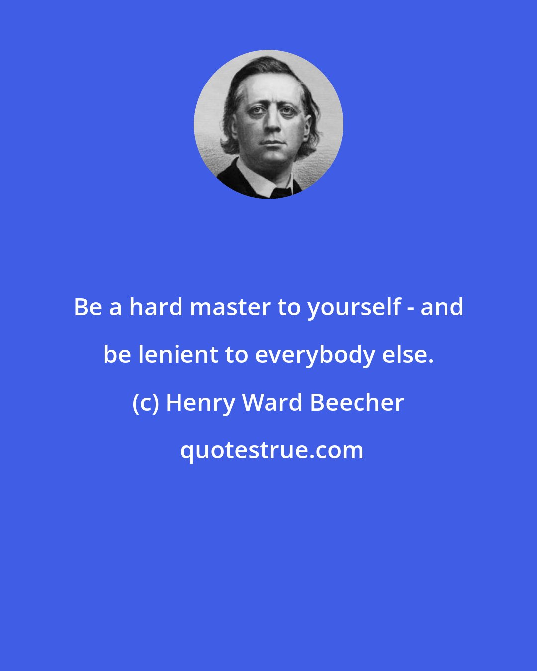 Henry Ward Beecher: Be a hard master to yourself - and be lenient to everybody else.