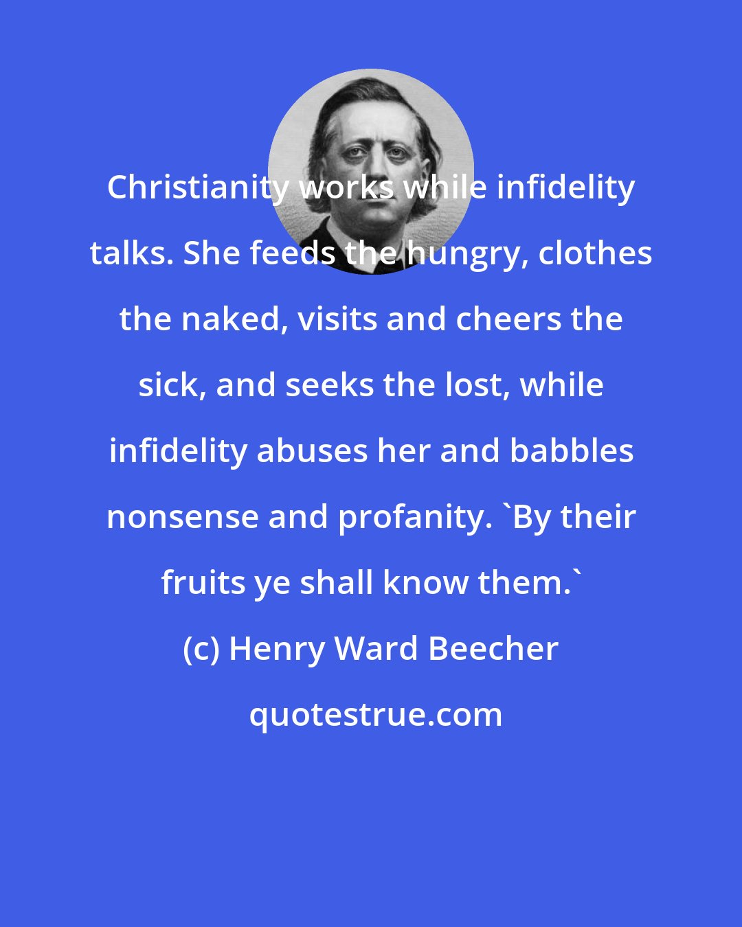 Henry Ward Beecher: Christianity works while infidelity talks. She feeds the hungry, clothes the naked, visits and cheers the sick, and seeks the lost, while infidelity abuses her and babbles nonsense and profanity. 'By their fruits ye shall know them.'