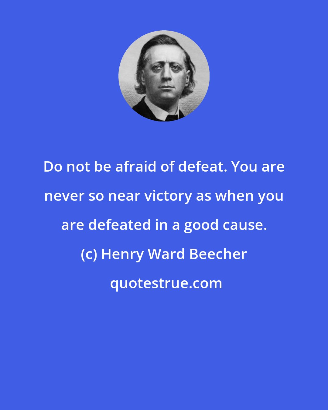 Henry Ward Beecher: Do not be afraid of defeat. You are never so near victory as when you are defeated in a good cause.