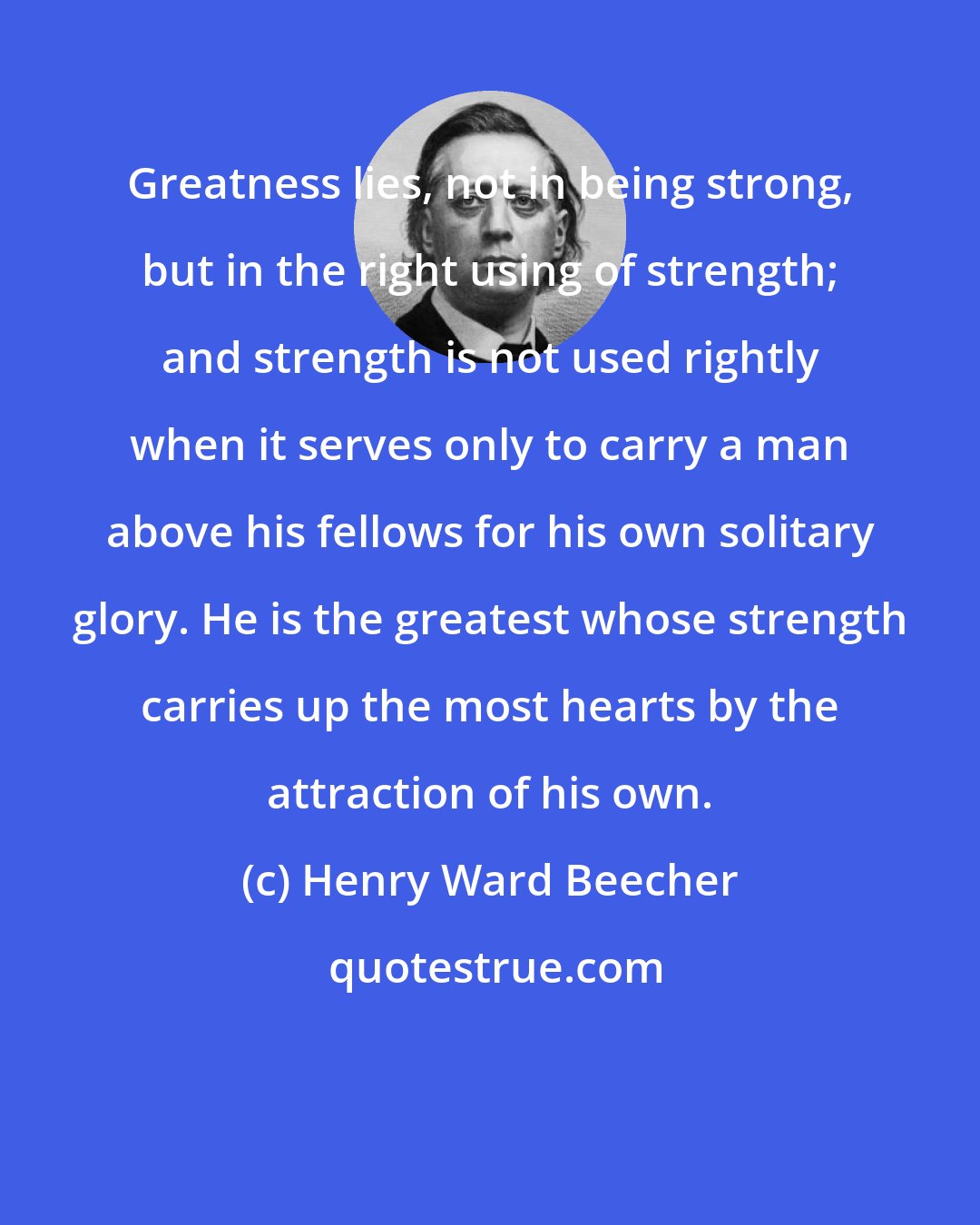 Henry Ward Beecher: Greatness lies, not in being strong, but in the right using of strength; and strength is not used rightly when it serves only to carry a man above his fellows for his own solitary glory. He is the greatest whose strength carries up the most hearts by the attraction of his own.