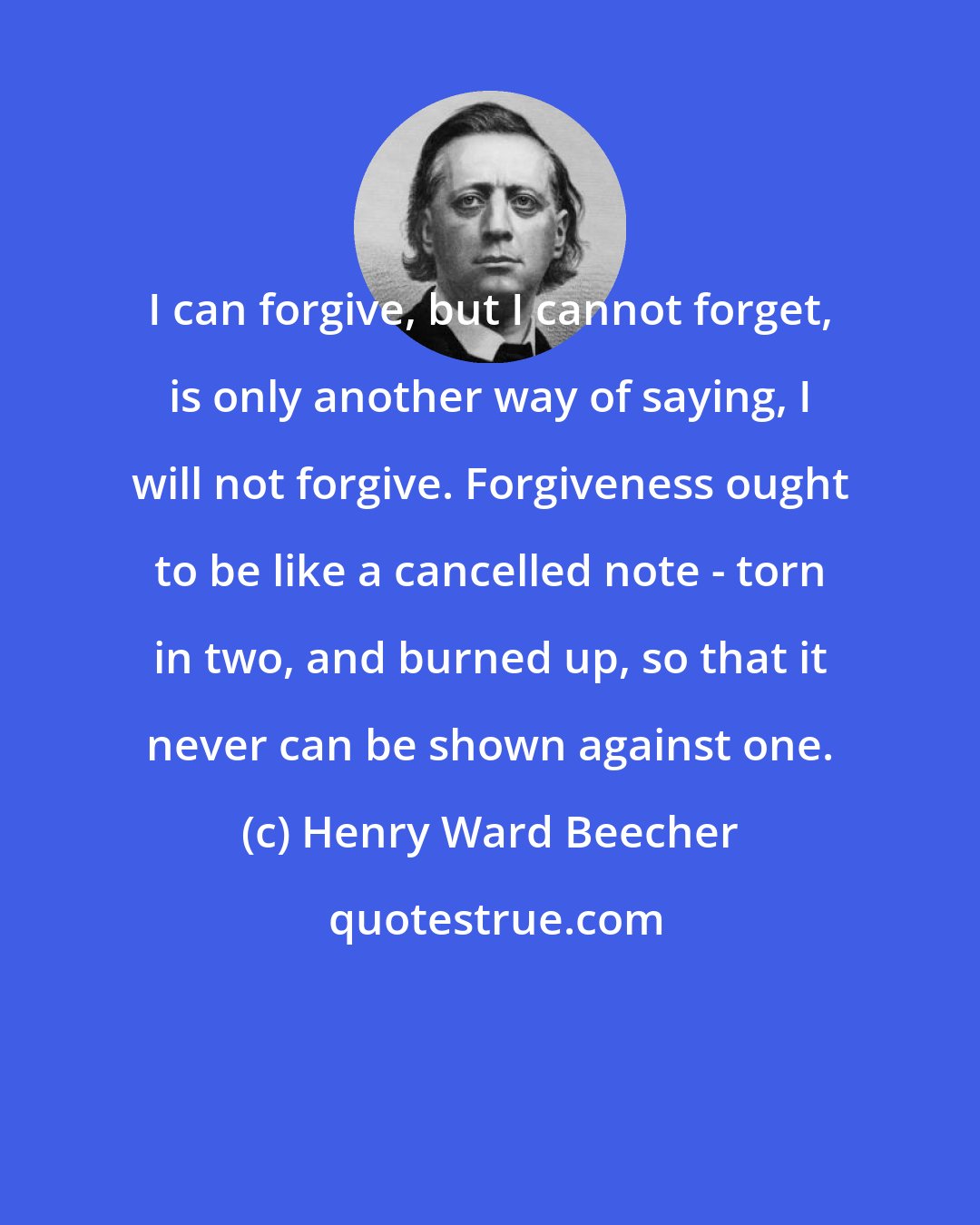 Henry Ward Beecher: I can forgive, but I cannot forget, is only another way of saying, I will not forgive. Forgiveness ought to be like a cancelled note - torn in two, and burned up, so that it never can be shown against one.