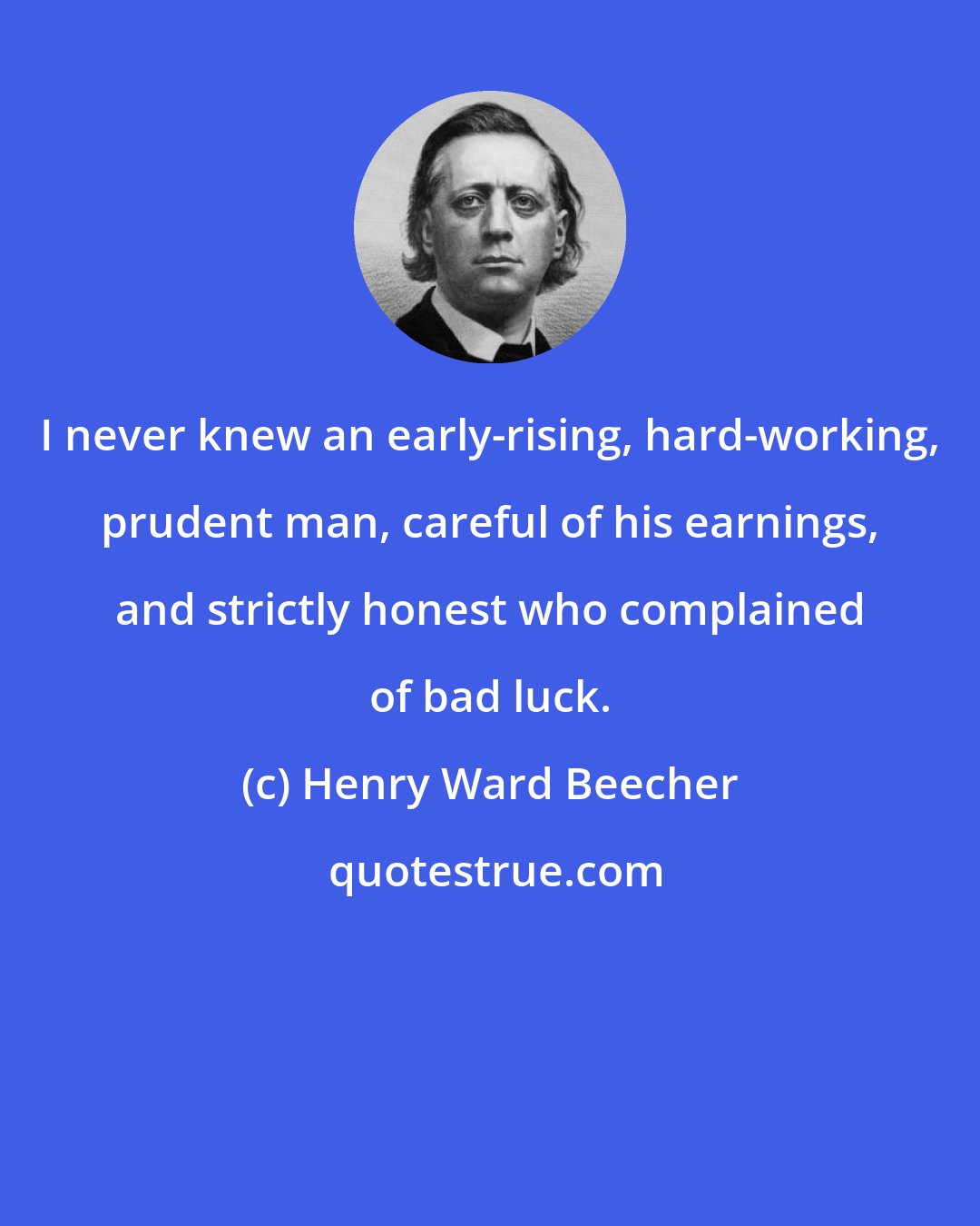 Henry Ward Beecher: I never knew an early-rising, hard-working, prudent man, careful of his earnings, and strictly honest who complained of bad luck.