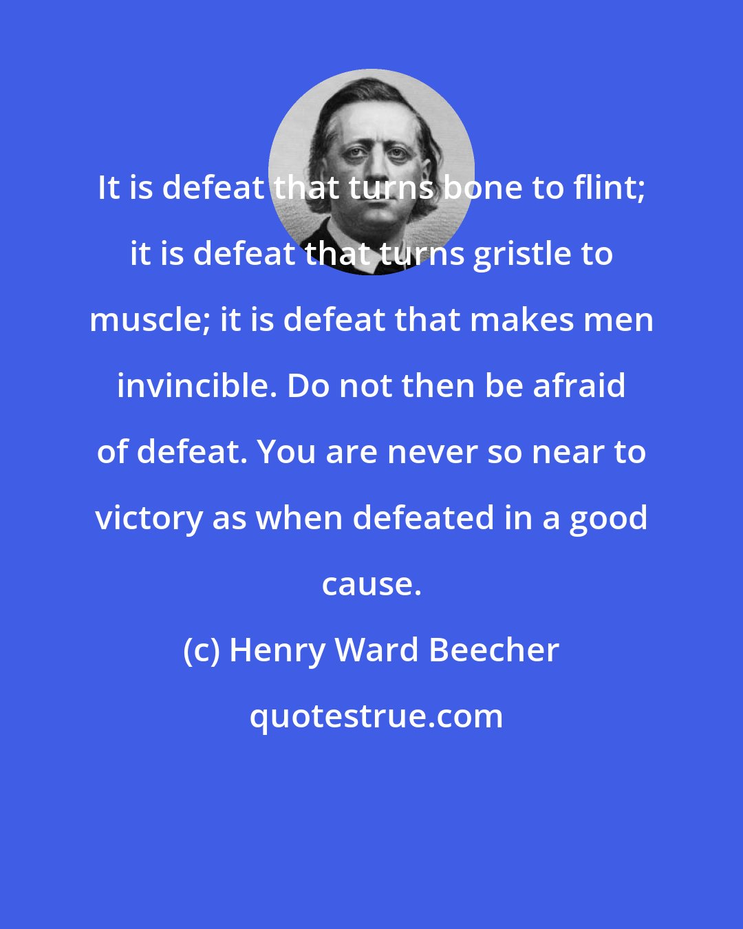 Henry Ward Beecher: It is defeat that turns bone to flint; it is defeat that turns gristle to muscle; it is defeat that makes men invincible. Do not then be afraid of defeat. You are never so near to victory as when defeated in a good cause.