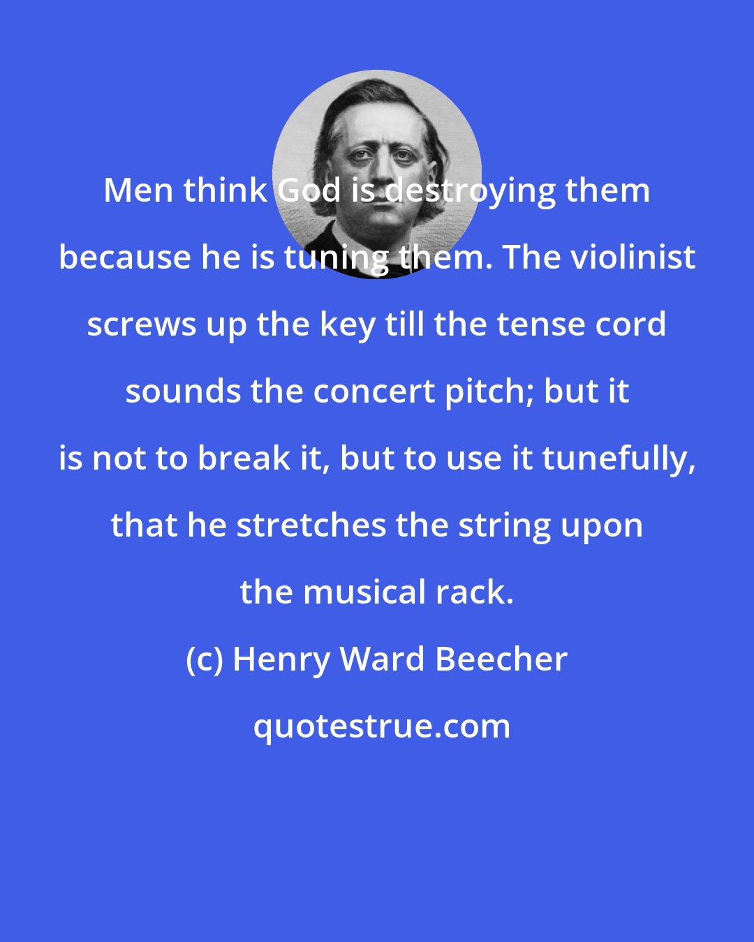 Henry Ward Beecher: Men think God is destroying them because he is tuning them. The violinist screws up the key till the tense cord sounds the concert pitch; but it is not to break it, but to use it tunefully, that he stretches the string upon the musical rack.