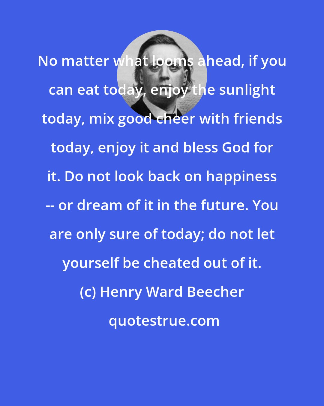 Henry Ward Beecher: No matter what looms ahead, if you can eat today, enjoy the sunlight today, mix good cheer with friends today, enjoy it and bless God for it. Do not look back on happiness -- or dream of it in the future. You are only sure of today; do not let yourself be cheated out of it.