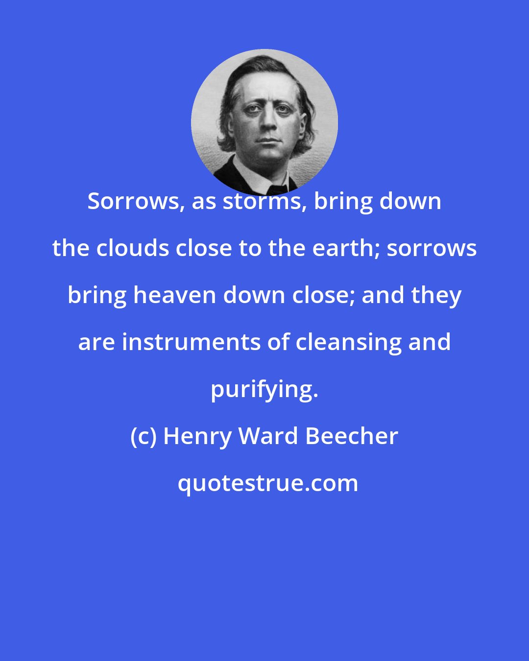 Henry Ward Beecher: Sorrows, as storms, bring down the clouds close to the earth; sorrows bring heaven down close; and they are instruments of cleansing and purifying.