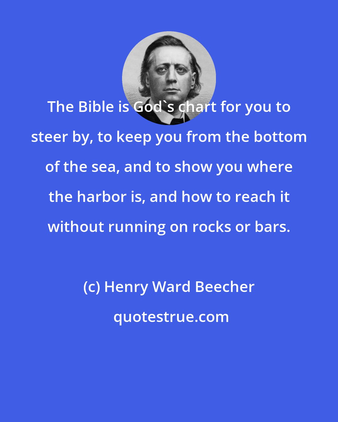 Henry Ward Beecher: The Bible is God's chart for you to steer by, to keep you from the bottom of the sea, and to show you where the harbor is, and how to reach it without running on rocks or bars.