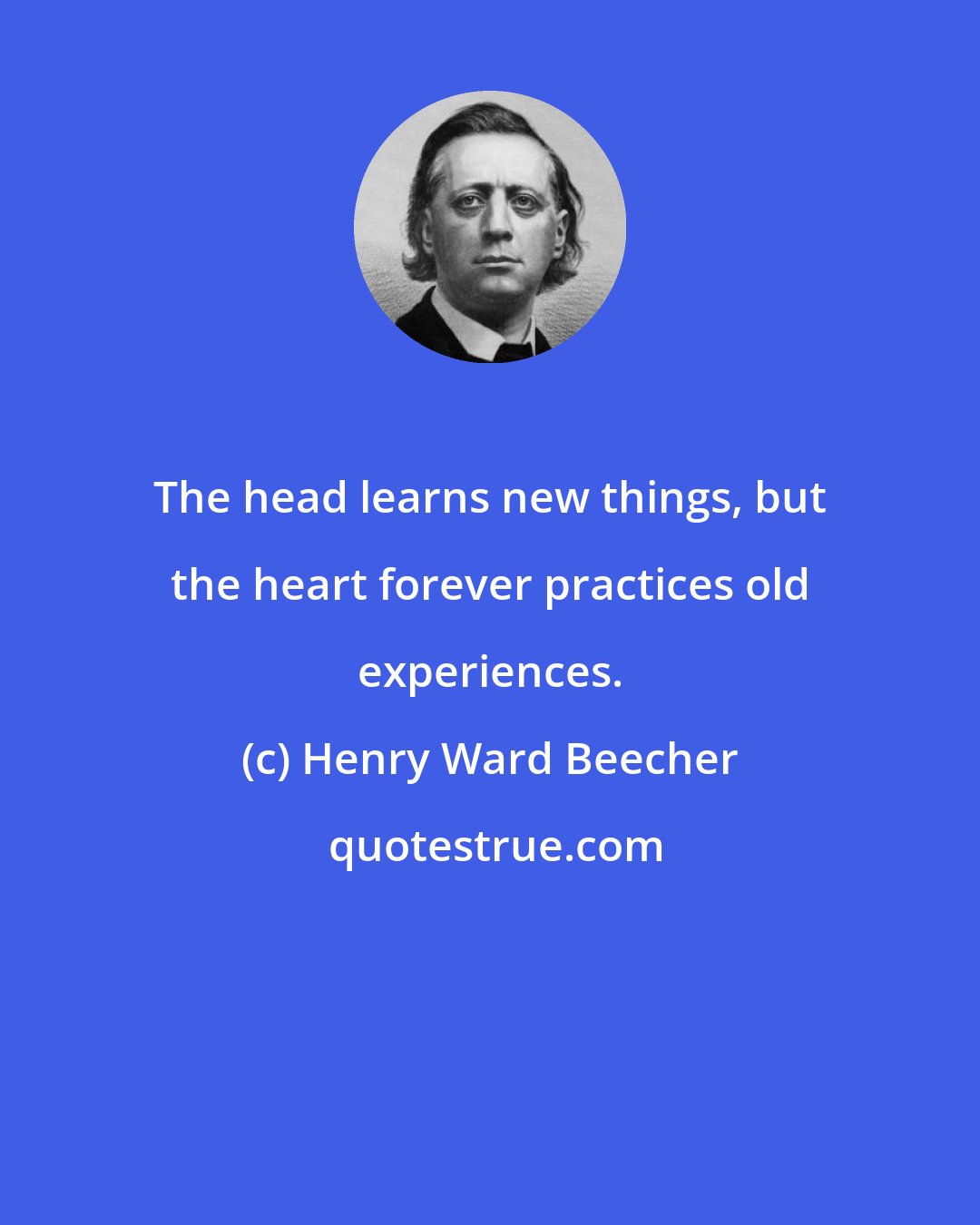 Henry Ward Beecher: The head learns new things, but the heart forever practices old experiences.