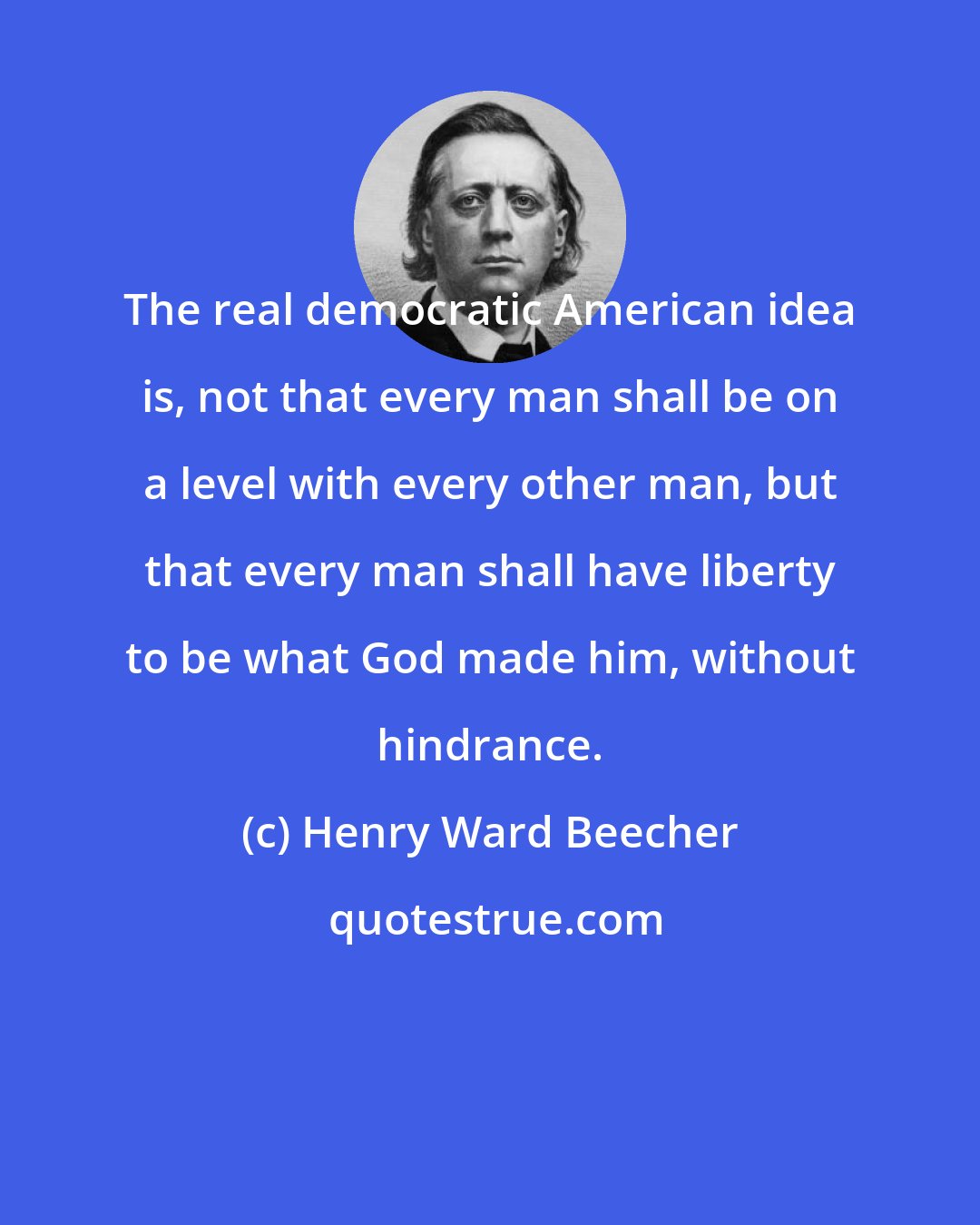 Henry Ward Beecher: The real democratic American idea is, not that every man shall be on a level with every other man, but that every man shall have liberty to be what God made him, without hindrance.