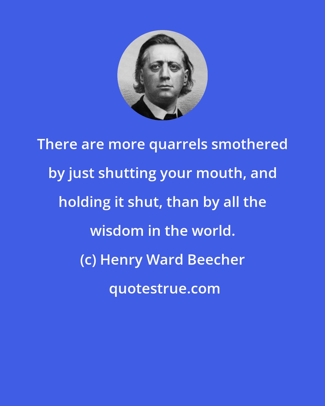 Henry Ward Beecher: There are more quarrels smothered by just shutting your mouth, and holding it shut, than by all the wisdom in the world.