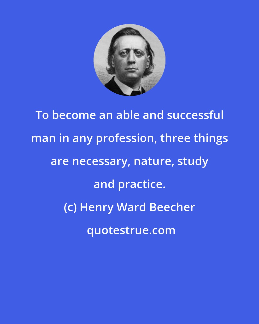 Henry Ward Beecher: To become an able and successful man in any profession, three things are necessary, nature, study and practice.