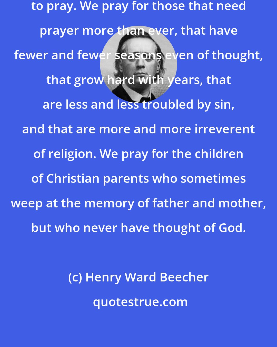 Henry Ward Beecher: We pray for those who have ceased to pray. We pray for those that need prayer more than ever, that have fewer and fewer seasons even of thought, that grow hard with years, that are less and less troubled by sin, and that are more and more irreverent of religion. We pray for the children of Christian parents who sometimes weep at the memory of father and mother, but who never have thought of God.