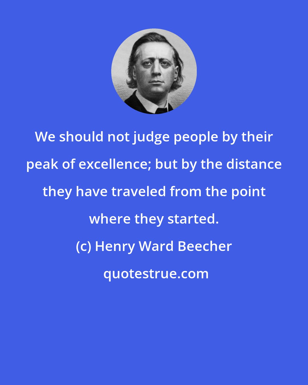 Henry Ward Beecher: We should not judge people by their peak of excellence; but by the distance they have traveled from the point where they started.