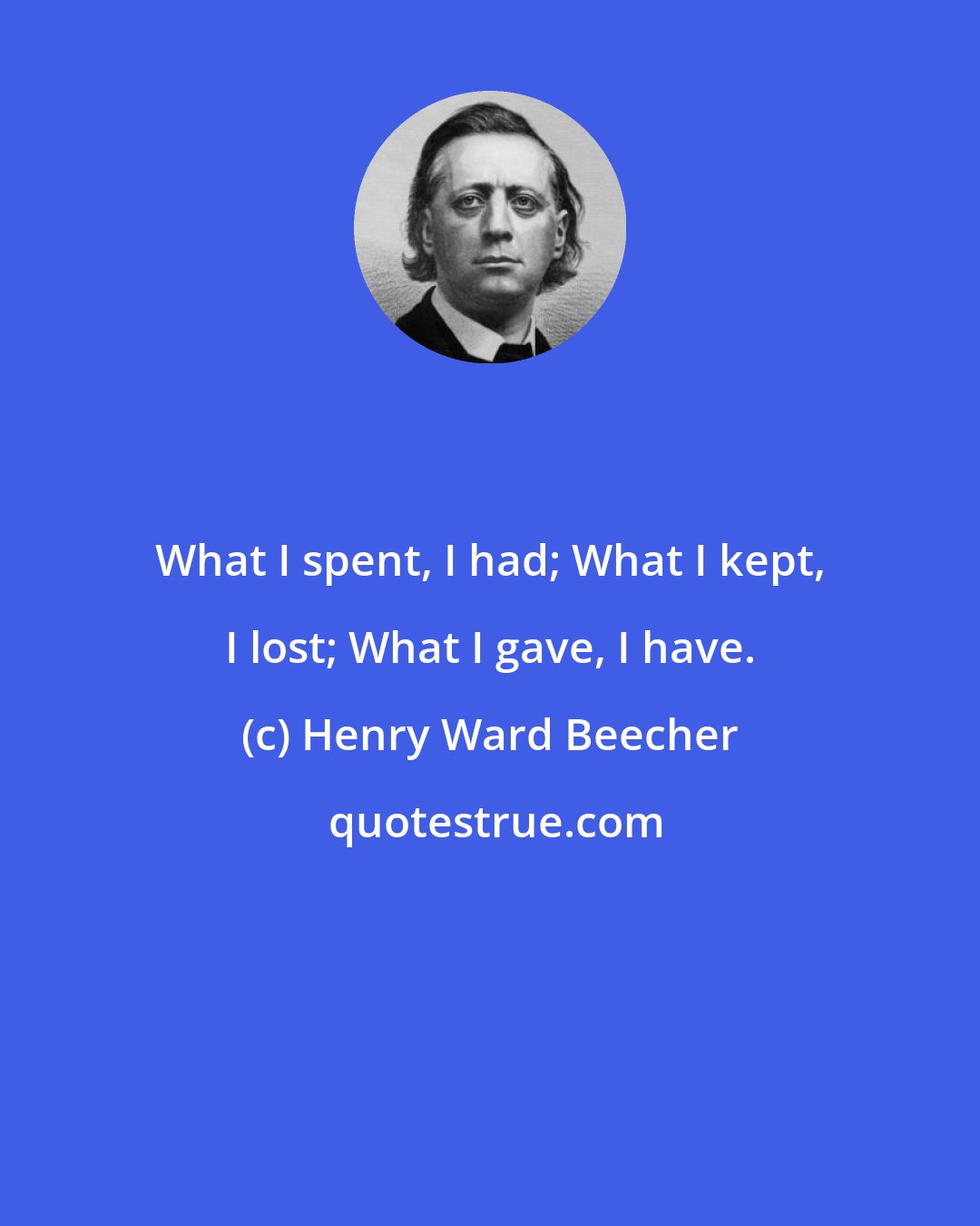 Henry Ward Beecher: What I spent, I had; What I kept, I lost; What I gave, I have.