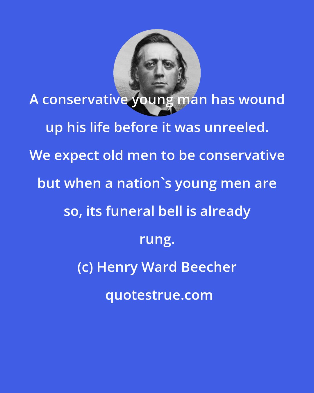 Henry Ward Beecher: A conservative young man has wound up his life before it was unreeled. We expect old men to be conservative but when a nation's young men are so, its funeral bell is already rung.