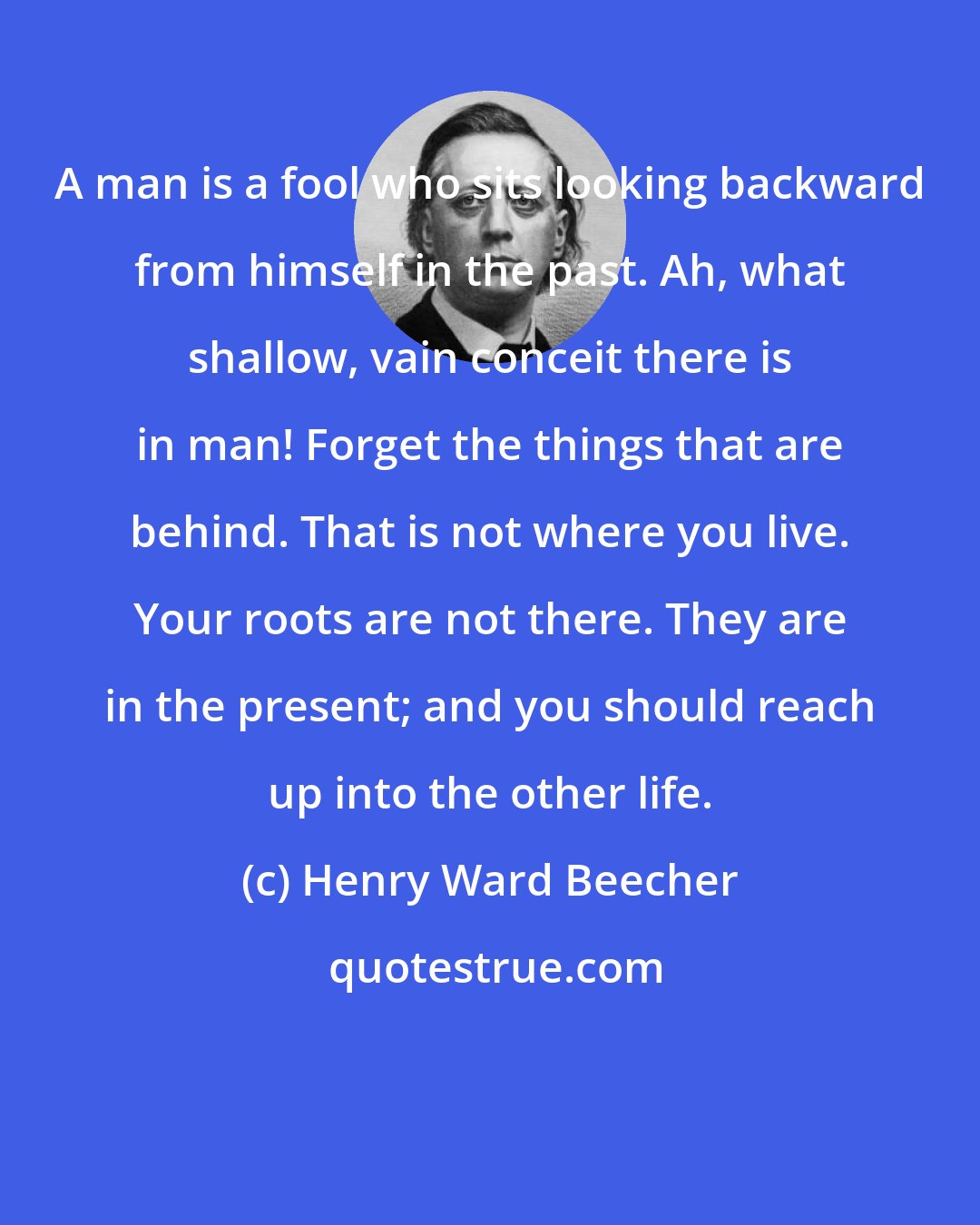 Henry Ward Beecher: A man is a fool who sits looking backward from himself in the past. Ah, what shallow, vain conceit there is in man! Forget the things that are behind. That is not where you live. Your roots are not there. They are in the present; and you should reach up into the other life.