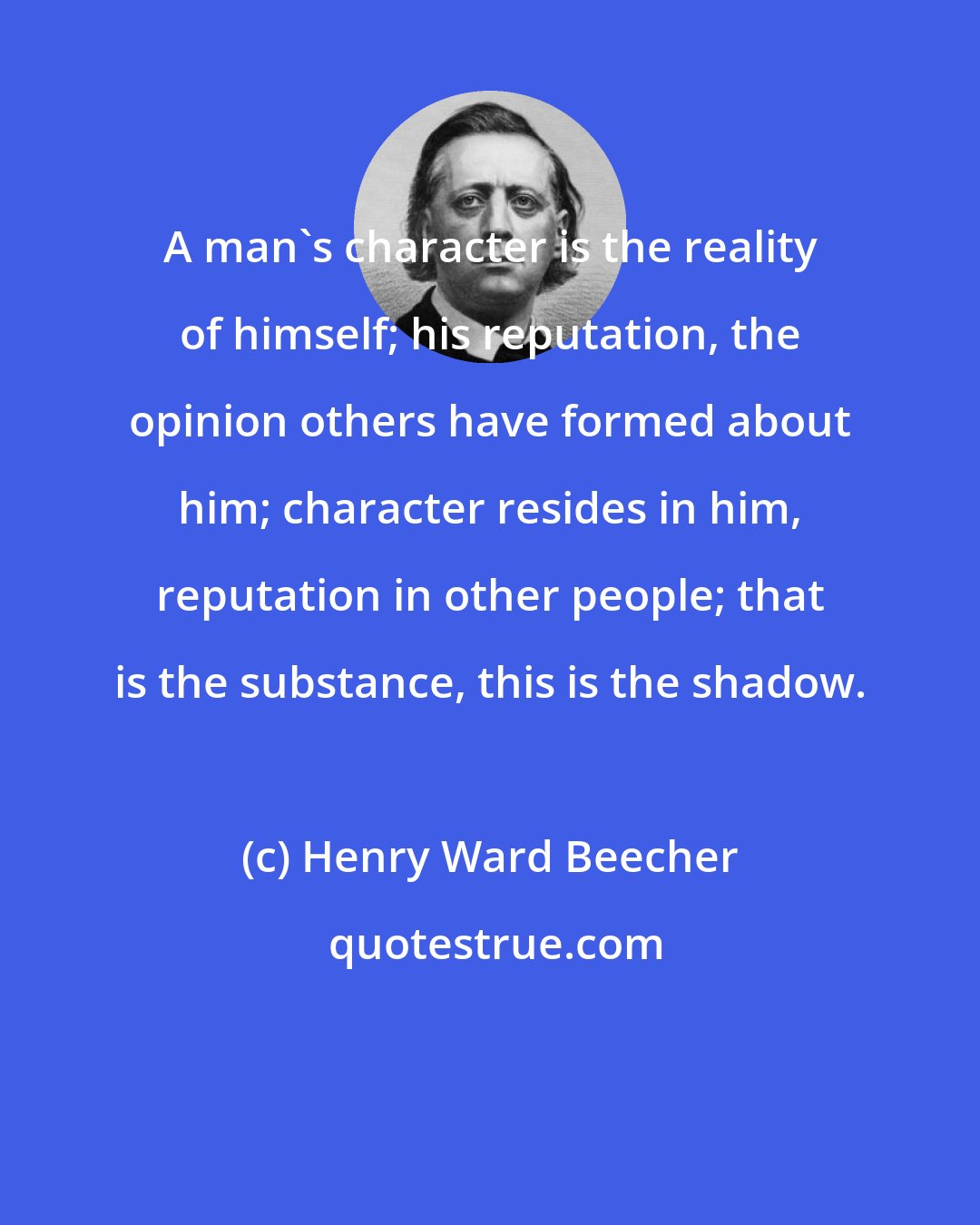 Henry Ward Beecher: A man's character is the reality of himself; his reputation, the opinion others have formed about him; character resides in him, reputation in other people; that is the substance, this is the shadow.