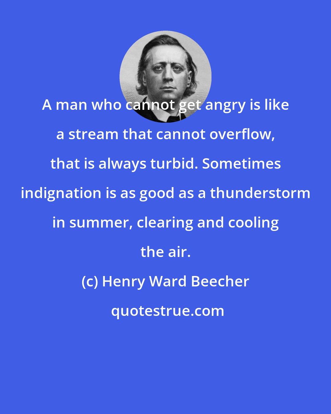 Henry Ward Beecher: A man who cannot get angry is like a stream that cannot overflow, that is always turbid. Sometimes indignation is as good as a thunderstorm in summer, clearing and cooling the air.