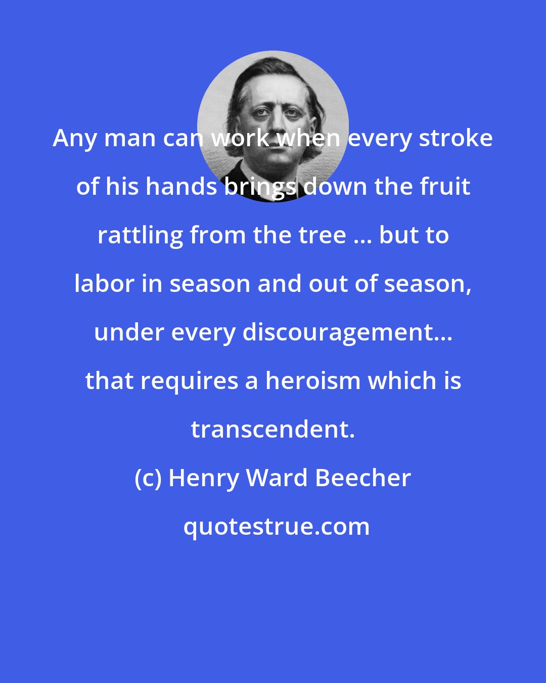 Henry Ward Beecher: Any man can work when every stroke of his hands brings down the fruit rattling from the tree ... but to labor in season and out of season, under every discouragement... that requires a heroism which is transcendent.