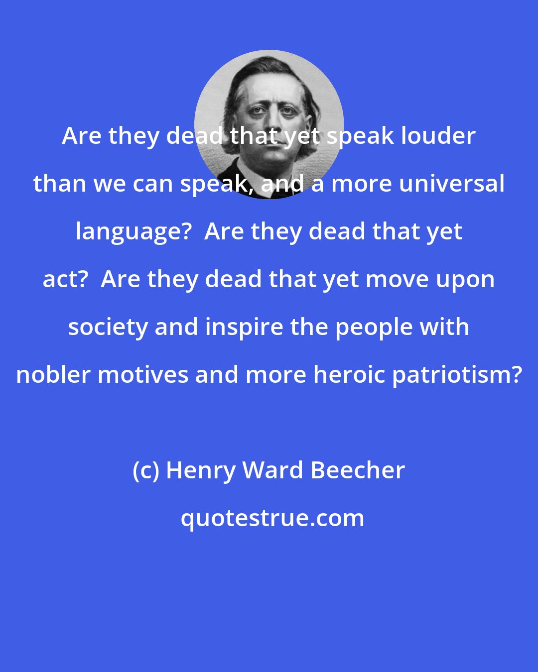 Henry Ward Beecher: Are they dead that yet speak louder than we can speak, and a more universal language?  Are they dead that yet act?  Are they dead that yet move upon society and inspire the people with nobler motives and more heroic patriotism?