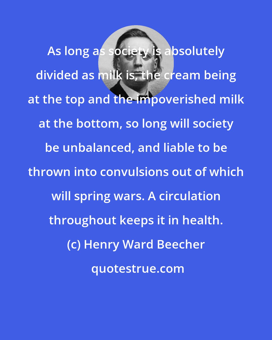 Henry Ward Beecher: As long as society is absolutely divided as milk is, the cream being at the top and the impoverished milk at the bottom, so long will society be unbalanced, and liable to be thrown into convulsions out of which will spring wars. A circulation throughout keeps it in health.