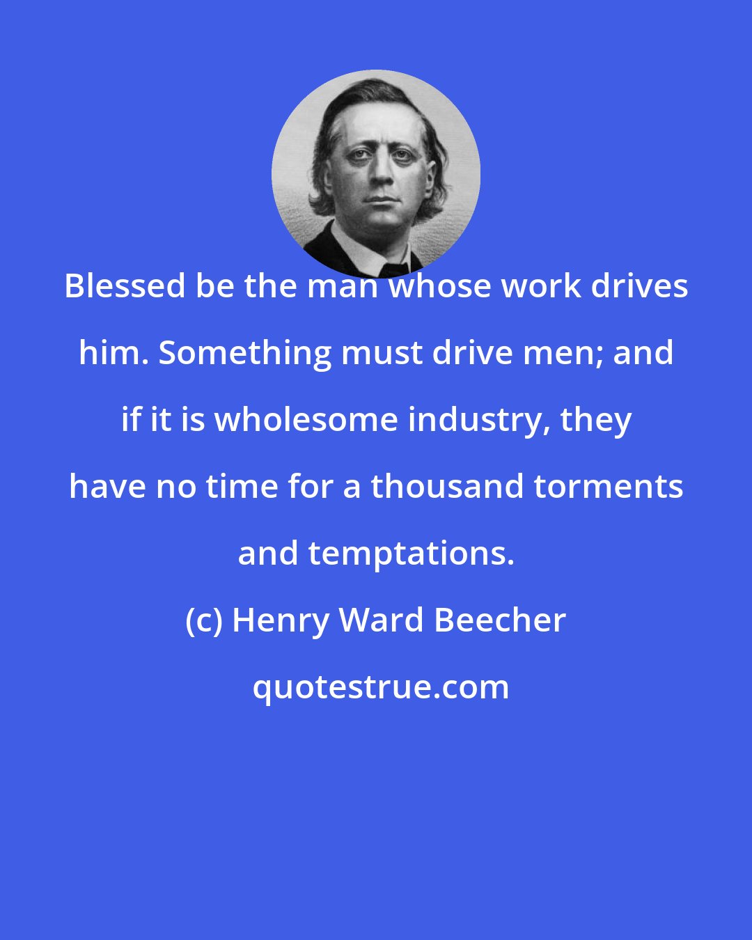 Henry Ward Beecher: Blessed be the man whose work drives him. Something must drive men; and if it is wholesome industry, they have no time for a thousand torments and temptations.