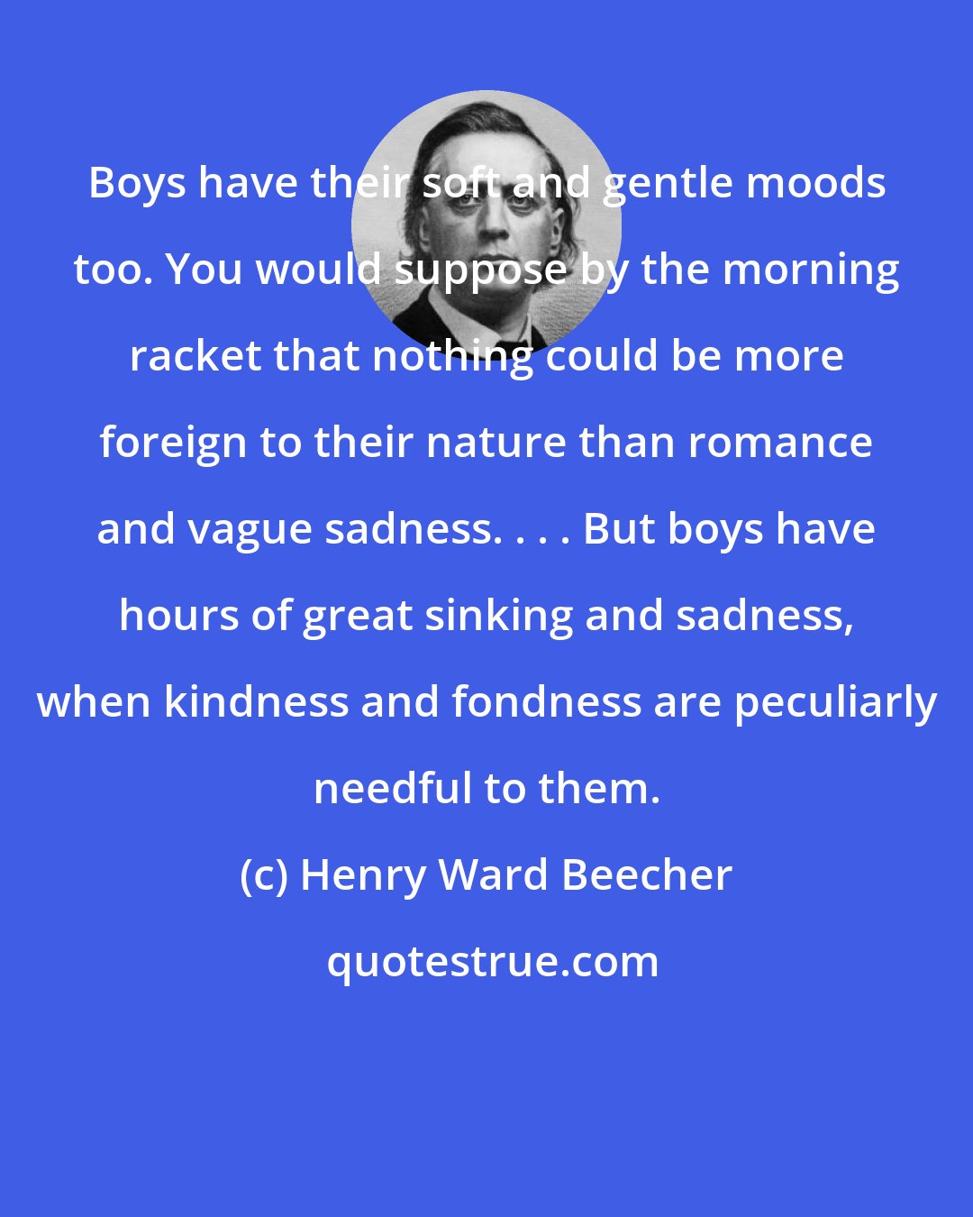 Henry Ward Beecher: Boys have their soft and gentle moods too. You would suppose by the morning racket that nothing could be more foreign to their nature than romance and vague sadness. . . . But boys have hours of great sinking and sadness, when kindness and fondness are peculiarly needful to them.