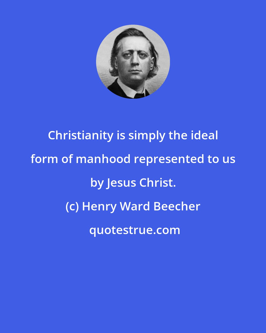 Henry Ward Beecher: Christianity is simply the ideal form of manhood represented to us by Jesus Christ.