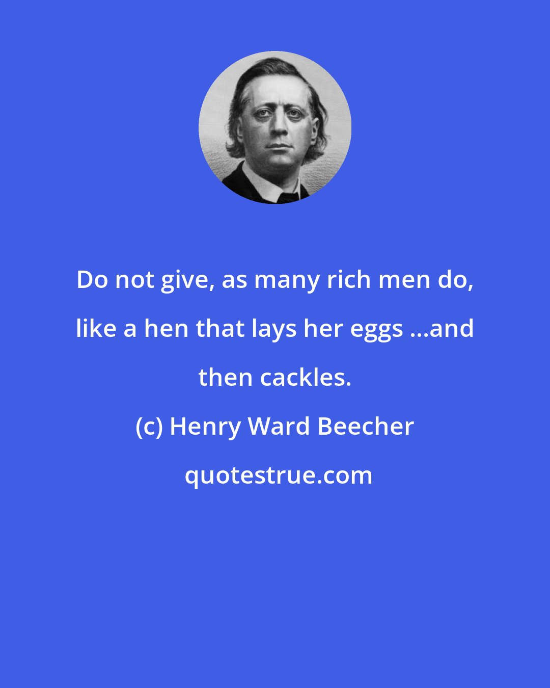 Henry Ward Beecher: Do not give, as many rich men do, like a hen that lays her eggs ...and then cackles.