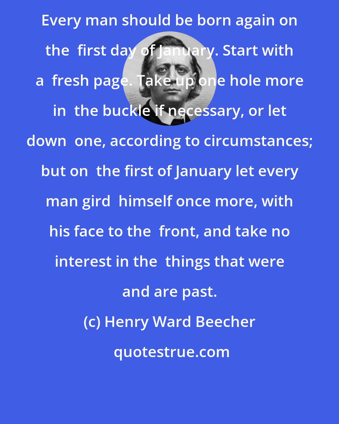 Henry Ward Beecher: Every man should be born again on the  first day of January. Start with a  fresh page. Take up one hole more in  the buckle if necessary, or let down  one, according to circumstances; but on  the first of January let every man gird  himself once more, with his face to the  front, and take no interest in the  things that were and are past.