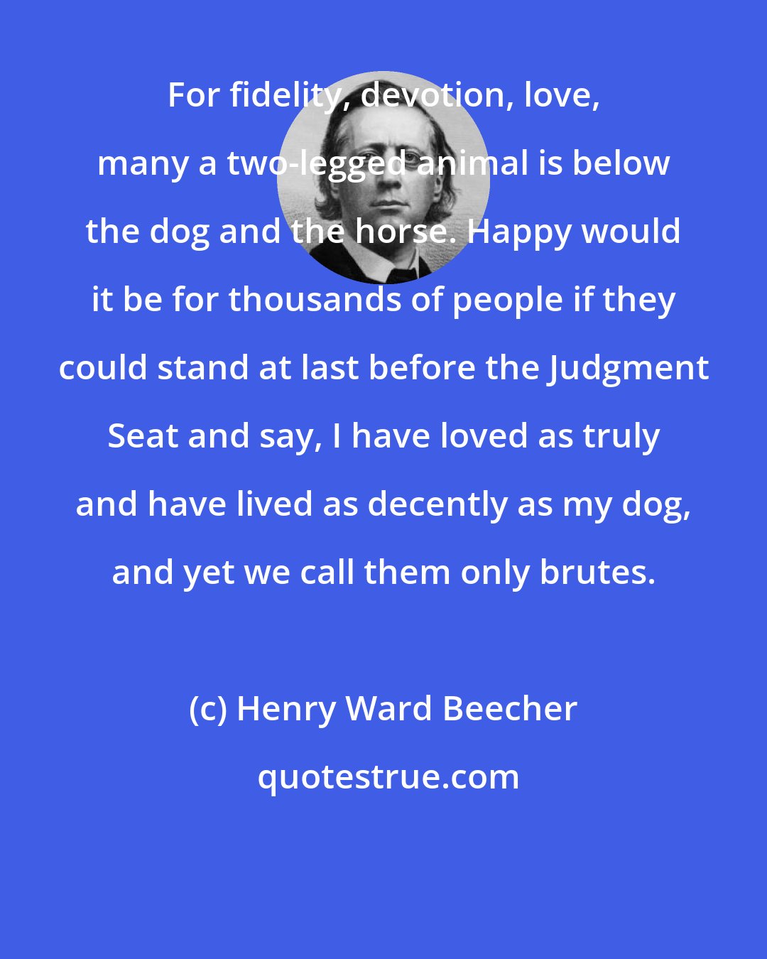 Henry Ward Beecher: For fidelity, devotion, love, many a two-legged animal is below the dog and the horse. Happy would it be for thousands of people if they could stand at last before the Judgment Seat and say, I have loved as truly and have lived as decently as my dog, and yet we call them only brutes.