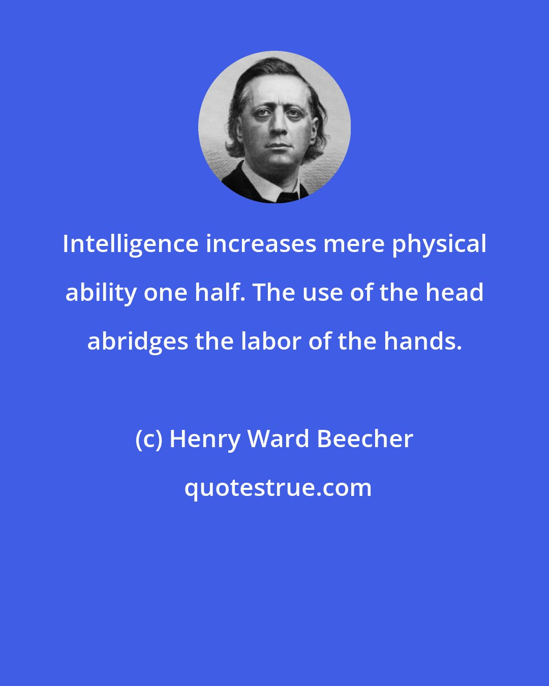 Henry Ward Beecher: Intelligence increases mere physical ability one half. The use of the head abridges the labor of the hands.