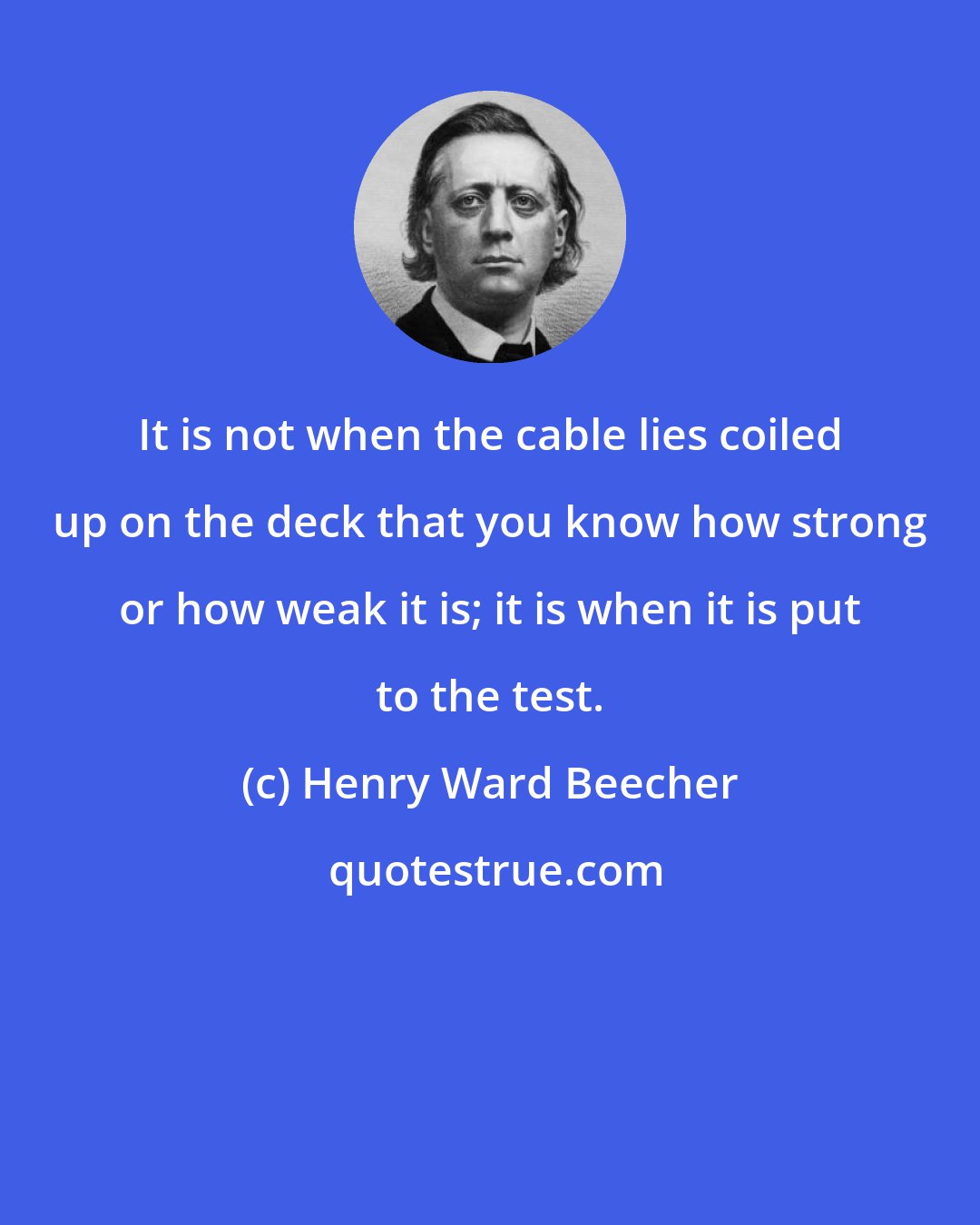 Henry Ward Beecher: It is not when the cable lies coiled up on the deck that you know how strong or how weak it is; it is when it is put to the test.