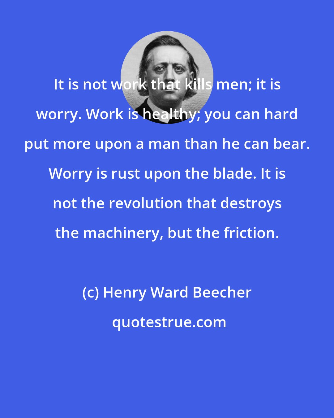 Henry Ward Beecher: It is not work that kills men; it is worry. Work is healthy; you can hard put more upon a man than he can bear. Worry is rust upon the blade. It is not the revolution that destroys the machinery, but the friction.