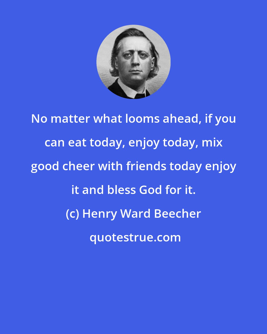 Henry Ward Beecher: No matter what looms ahead, if you can eat today, enjoy today, mix good cheer with friends today enjoy it and bless God for it.