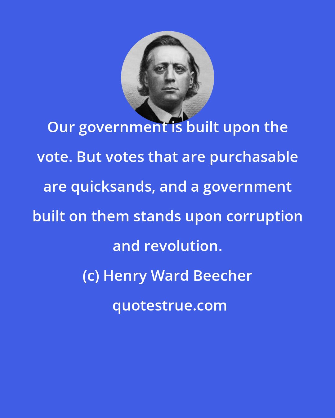 Henry Ward Beecher: Our government is built upon the vote. But votes that are purchasable are quicksands, and a government built on them stands upon corruption and revolution.