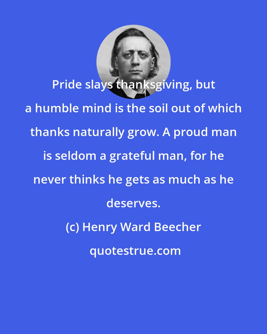 Henry Ward Beecher: Pride slays thanksgiving, but a humble mind is the soil out of which thanks naturally grow. A proud man is seldom a grateful man, for he never thinks he gets as much as he deserves.