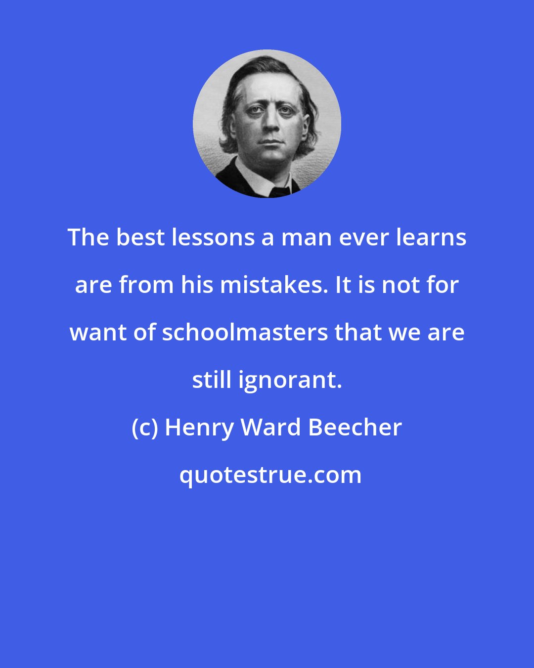 Henry Ward Beecher: The best lessons a man ever learns are from his mistakes. It is not for want of schoolmasters that we are still ignorant.