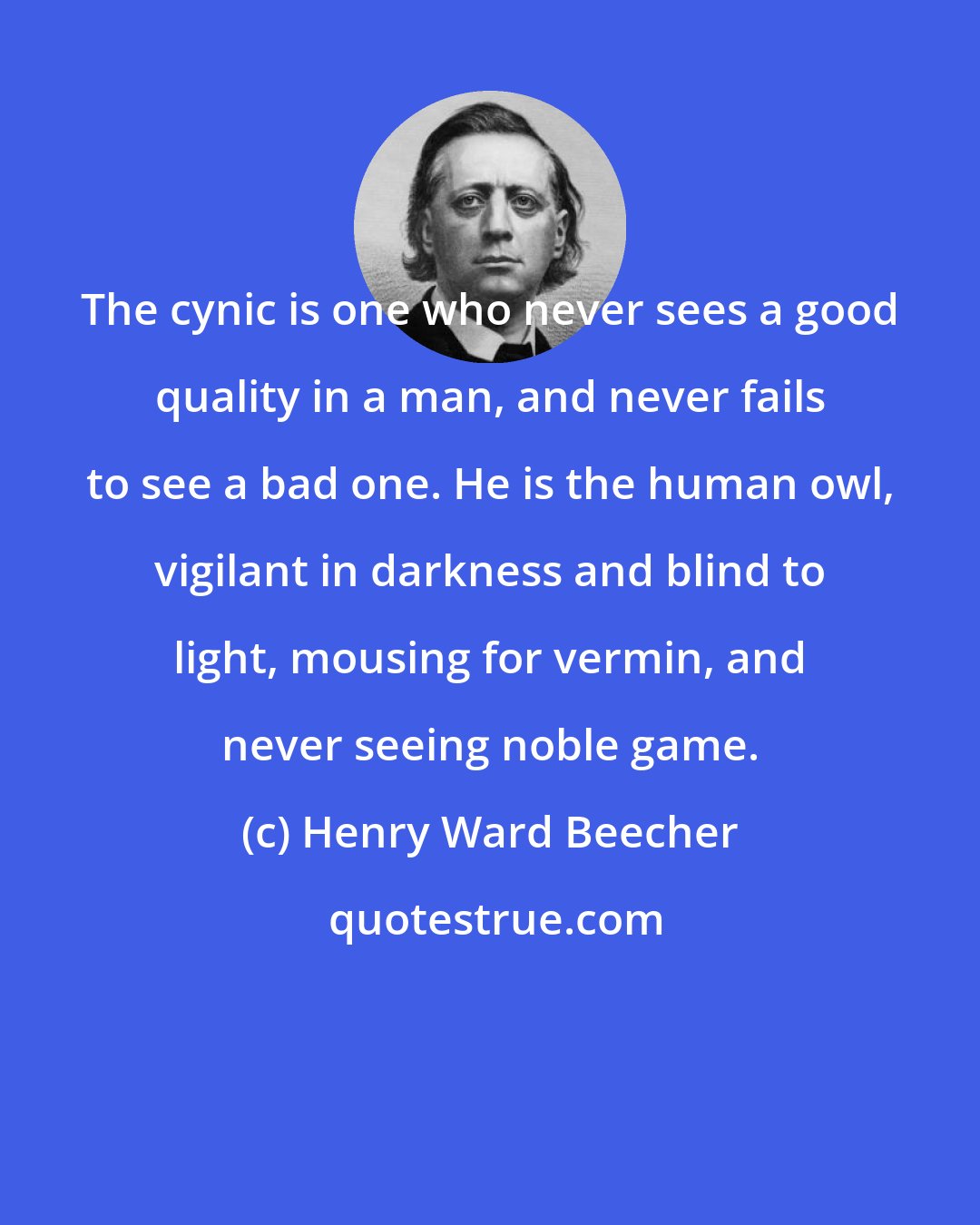 Henry Ward Beecher: The cynic is one who never sees a good quality in a man, and never fails to see a bad one. He is the human owl, vigilant in darkness and blind to light, mousing for vermin, and never seeing noble game.