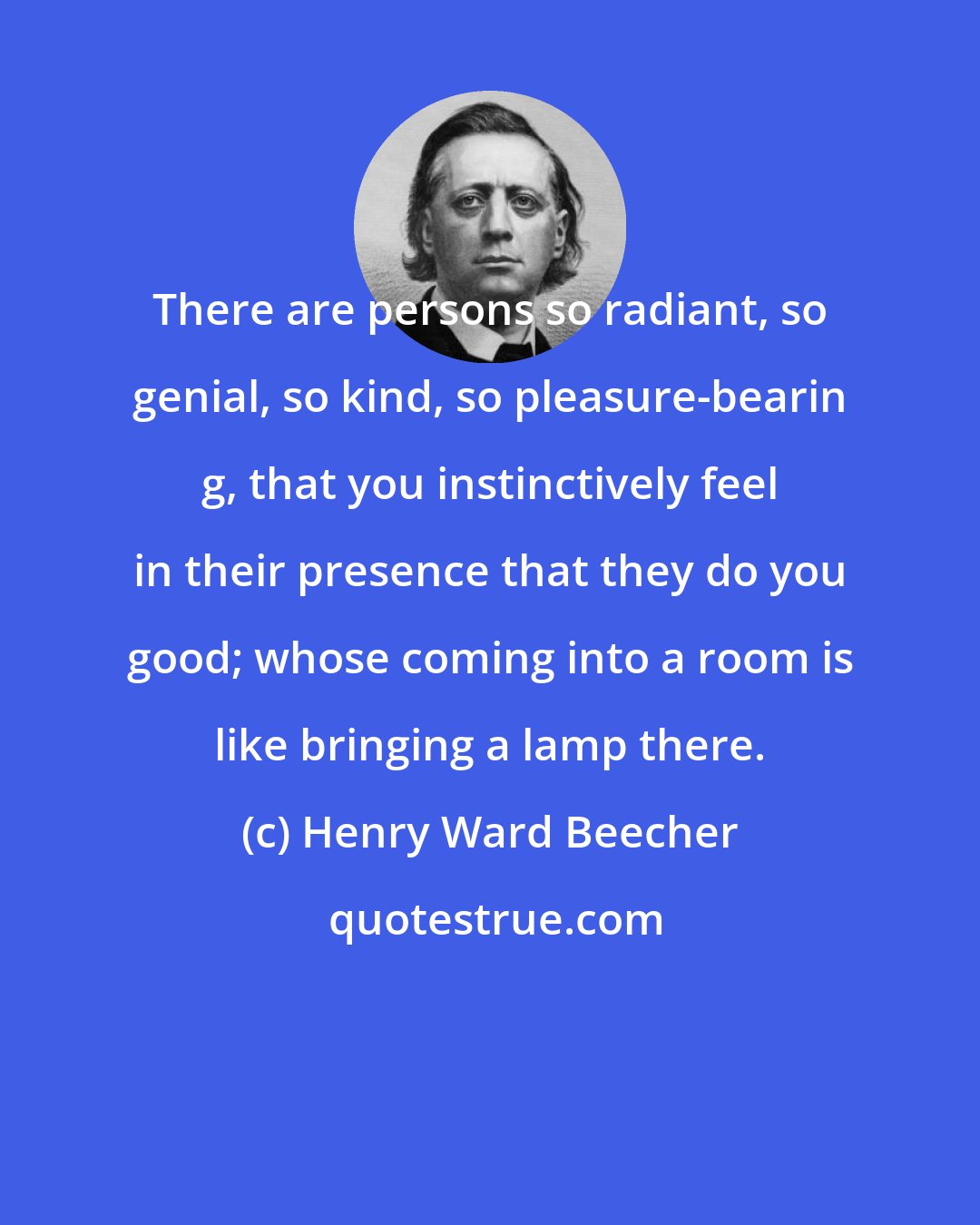 Henry Ward Beecher: There are persons so radiant, so genial, so kind, so pleasure-bearin g, that you instinctively feel in their presence that they do you good; whose coming into a room is like bringing a lamp there.