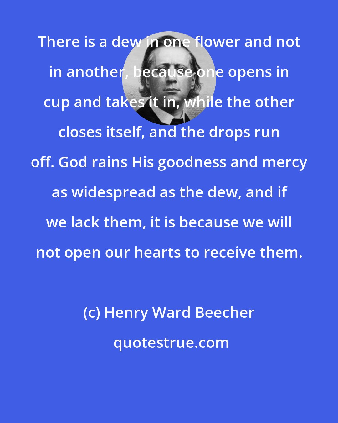 Henry Ward Beecher: There is a dew in one flower and not in another, because one opens in cup and takes it in, while the other closes itself, and the drops run off. God rains His goodness and mercy as widespread as the dew, and if we lack them, it is because we will not open our hearts to receive them.