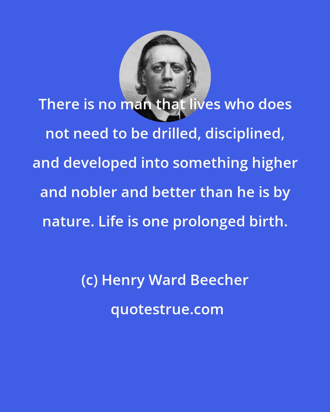 Henry Ward Beecher: There is no man that lives who does not need to be drilled, disciplined, and developed into something higher and nobler and better than he is by nature. Life is one prolonged birth.