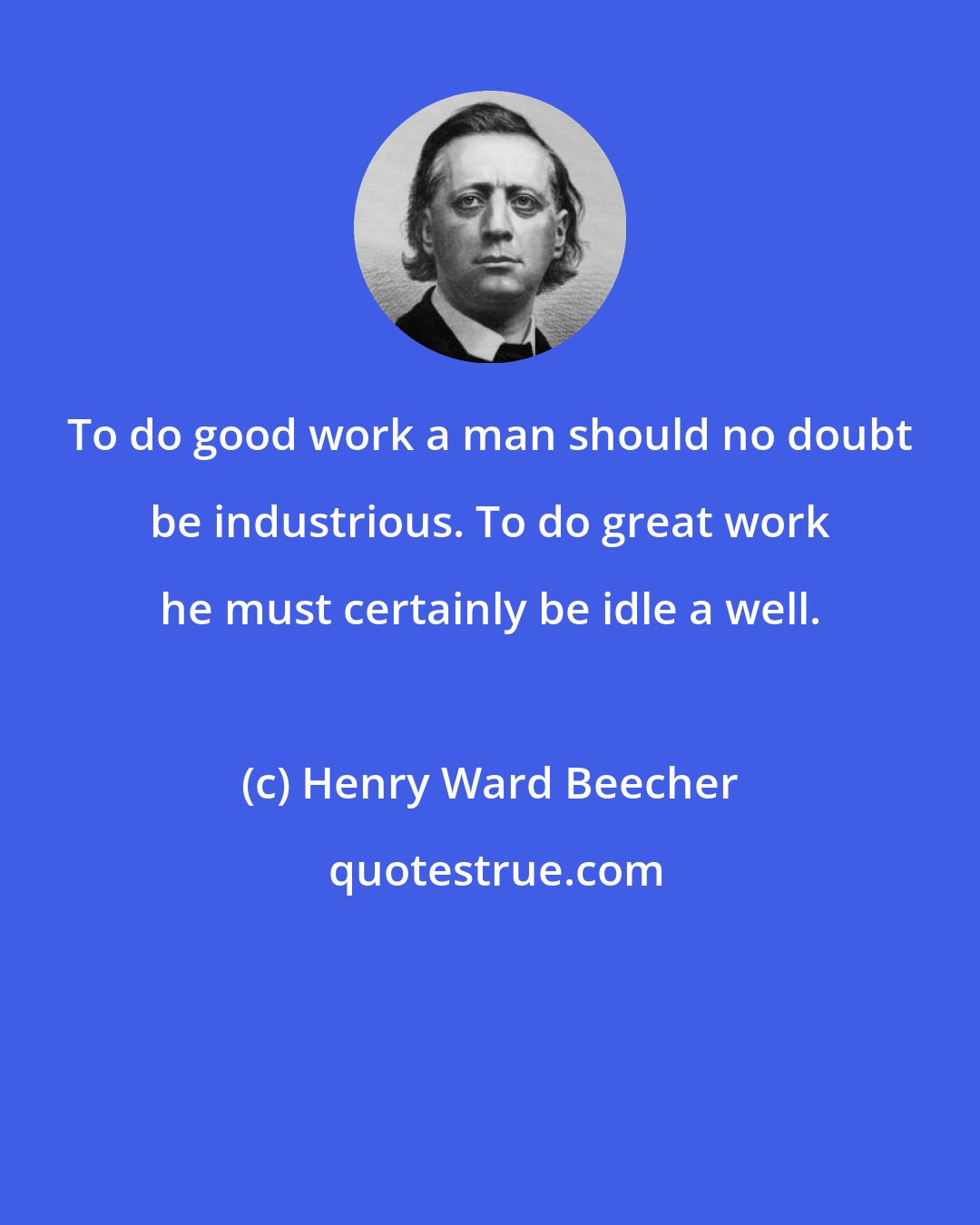 Henry Ward Beecher: To do good work a man should no doubt be industrious. To do great work he must certainly be idle a well.