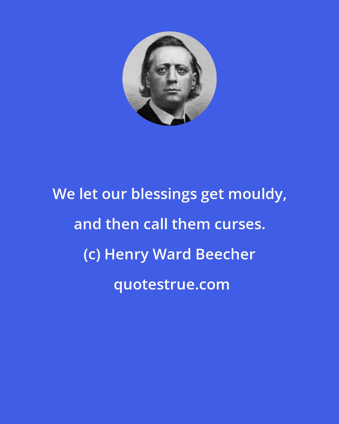 Henry Ward Beecher: We let our blessings get mouldy, and then call them curses.