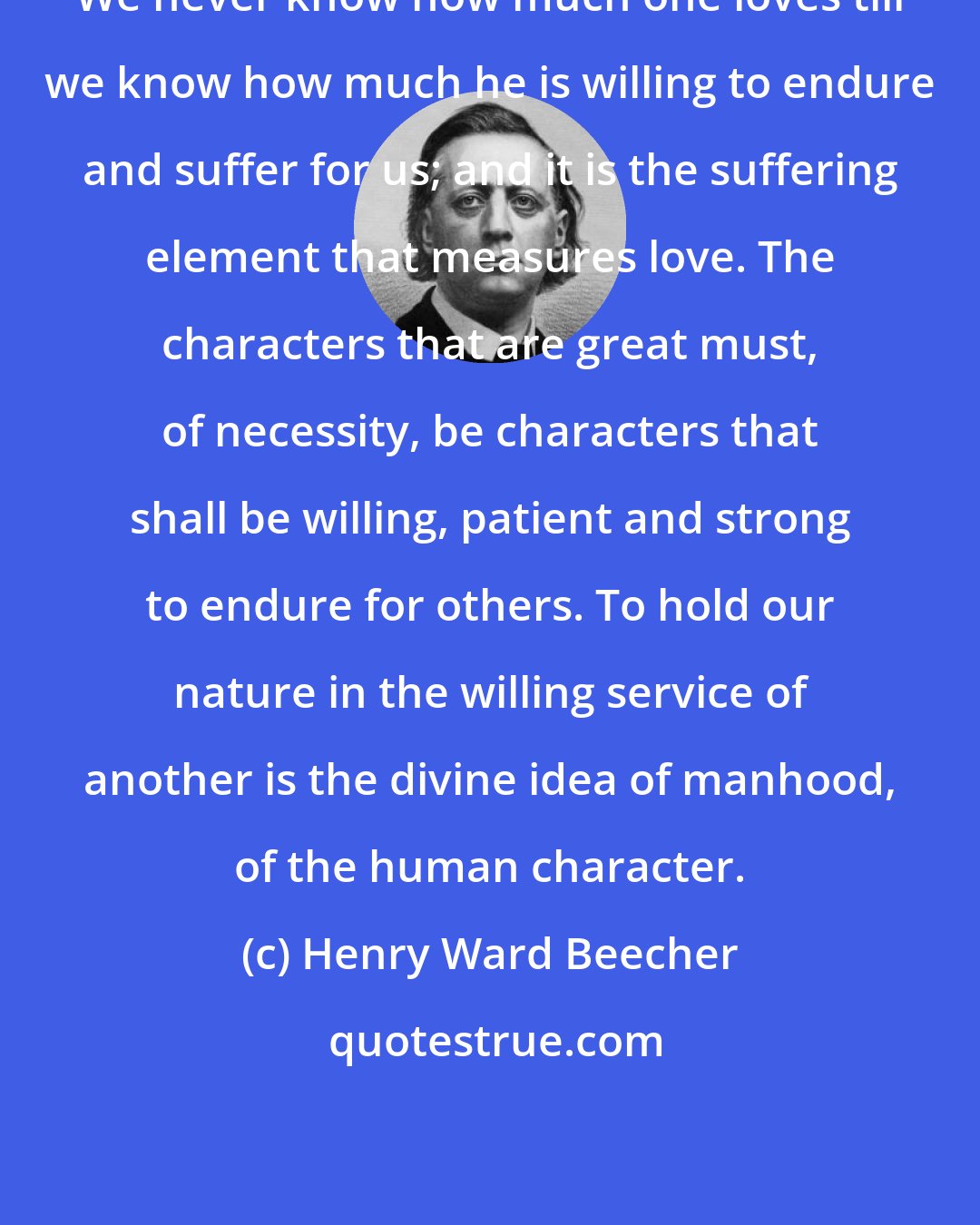 Henry Ward Beecher: We never know how much one loves till we know how much he is willing to endure and suffer for us; and it is the suffering element that measures love. The characters that are great must, of necessity, be characters that shall be willing, patient and strong to endure for others. To hold our nature in the willing service of another is the divine idea of manhood, of the human character.