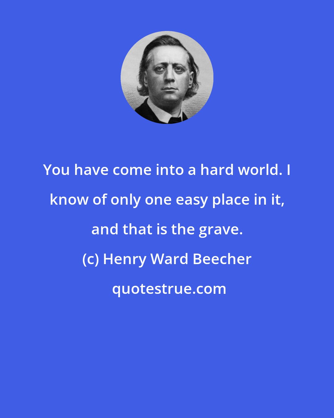 Henry Ward Beecher: You have come into a hard world. I know of only one easy place in it, and that is the grave.