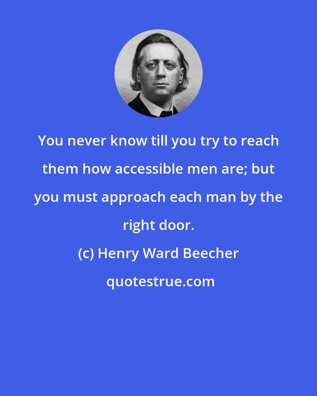 Henry Ward Beecher: You never know till you try to reach them how accessible men are; but you must approach each man by the right door.